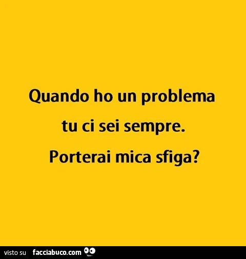 Quando ho un problema tu ci sei sempre. Porterai mica sfiga?