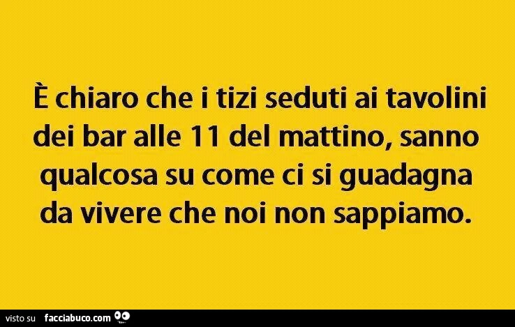 È chiaro che i tizi seduti ai tavolini dei bar alle 11 del mattino, sanno qualcosa su come ci si guadagna da vivere che noi non sappiamo