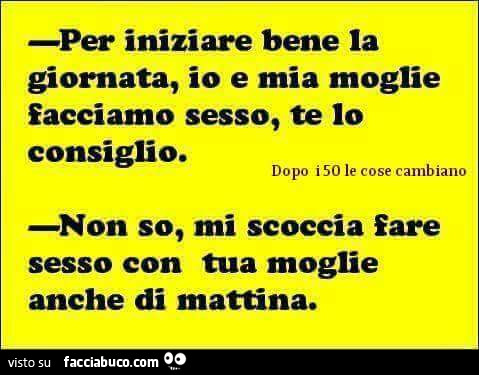 Per iniziare bene la giornata, io e mia moglie facciamo sesso, te io consiglio. Non so, mi scoccia fare sesso con tua moglie anche di mattina