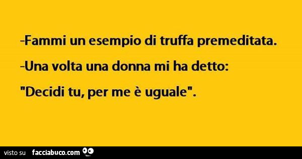 Fammi un esempio di truffa premeditata. Una volta una donna mi ha detto: decidi tu, per me è uguale