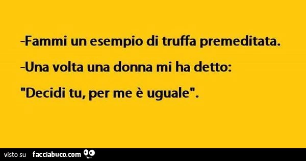 Fammi un esempio di truffa premeditata. Una volta una donna mi ha detto: decidi tu, per me è uguale