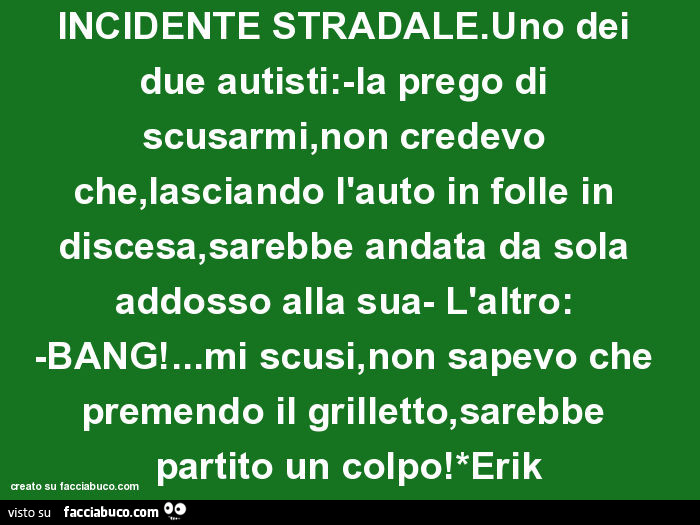 Incidente stradale. Uno dei due autisti: la prego di scusarmi, non credevo che, lasciando l'auto in folle in discesa, sarebbe andata da sola addosso alla sua- l'altro: bang! … Mi scusi
