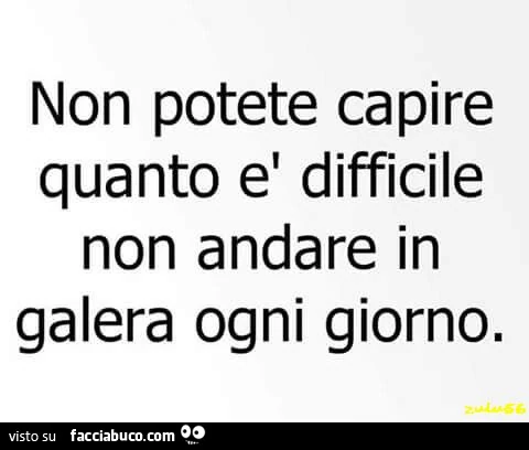Non potete capire quanto è difficile non andare in galera ogni giorno