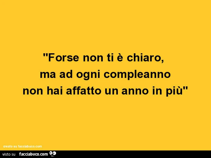 Forse non ti è chiaro, ma ad ogni compleanno non hai affatto un anno in più