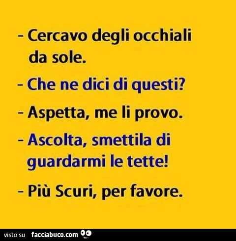 Cercavo degli occhiali da sole. Che ne dici di questi? Aspetta, me li provo. Ascolta, smettila di guardarmi le tette! Più scuri, per favore