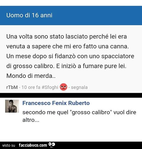 Una volta sono stato lasciato perché lei era venuta a sapere che mi ero fatto una canna. Un mese dopo si fidanzò con uno spacciatore di grosso calibro. E iniziò a fumare pure lei. Mondo di merda. Secondo me quel grosso calibro vuol dire altro