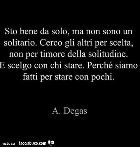 Sto bene da solo, ma non sono un solitario. Cerco gli altri per scelta, non per timore della solitudine. E scelgo con chi stare. Perché siamo fatti per stare con pochi