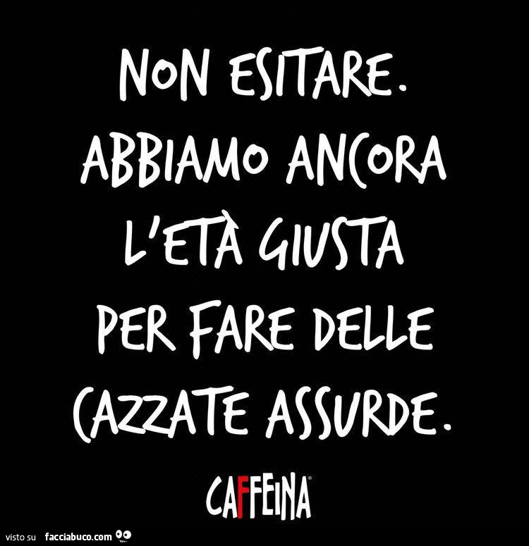 Non esitare. Abbiamo ancora l'età giusta per fare delle cazzate assurde