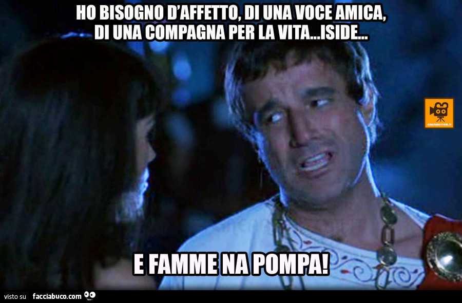 Ho bisogno d'affetto, di una voce amica, di una compagna per la vita. Iside… E famme na pompa