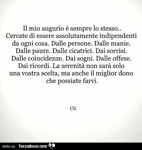 Il mio augurio è sempre lo stesso. Cercate di essere assolutamente indipendenti da ogni cosa. Dalle persone. Dalle manie. Dalle paure. Dalle cicatrici. Dai sorrisi. Dalle coincidenze. Dai sogni. Dalle offese. Dai ricordi. La serenità non sarà solo una vos