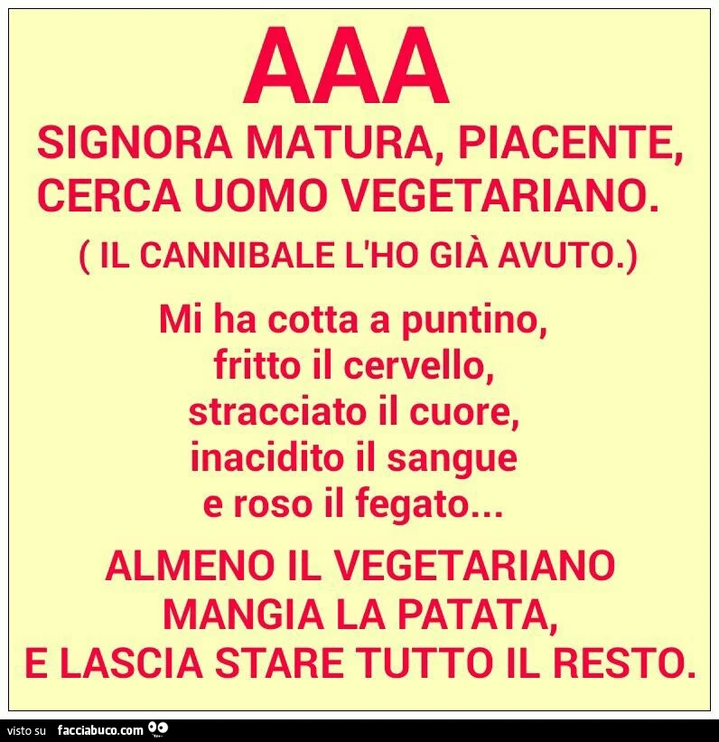 AAA signora matura, piacente, cerca uomo vegetariano. Il cannibale l'ho già avuto. Mi ha cotta a puntino, fritto il cervello, stracciato il cuore, inacidito il sangue e roso il fegato. Almeno il vegetariano mangia la patata e lascia stare tutto il re