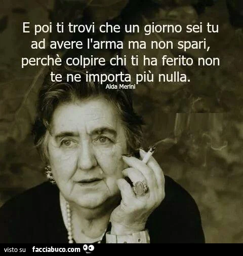 E poi ti trovi che un giorno sei tu ad avere l'arma ma non spari, perchè colpire chi ti ha ferito non te ne importa più nulla. Alda Merini