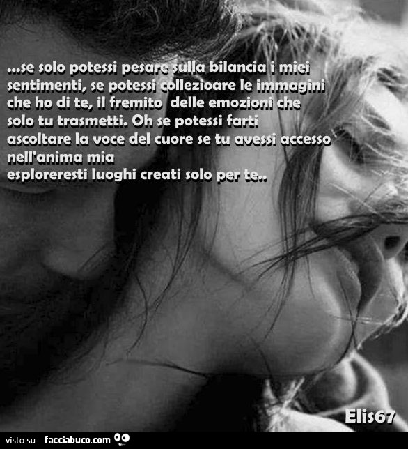 Se solo potessi pesare sulla bilancia i miei sentimenti, se potessi collezionare le immagini che ho di te, il fremito delle emozioni che solo tu trasmetti