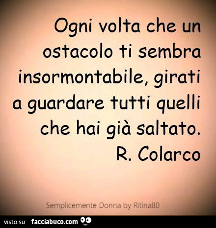 Ogni volta che un ostacolo ti sembra insormontabile, girati a guardare tutti quelli che hai già saltato. R. Colarco