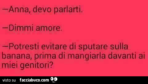Anna, devo parlarti. dimmi amore. potresti evitare di sputare sulla banana, prima di mangiarla davanti ai miei genitori?