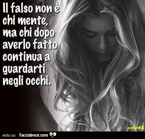 Il falso non è chi mente, ma chi dopo, averlo fatto continua a guardarti negli occhi