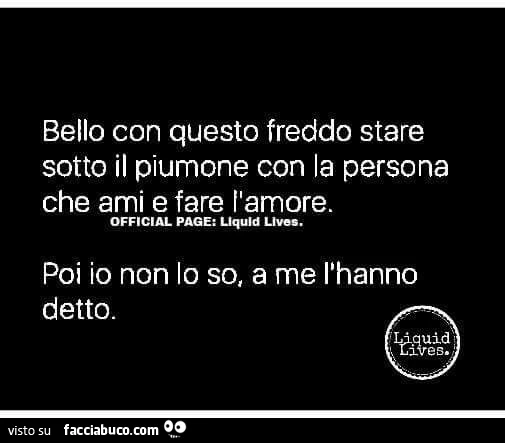 Bello con questo freddo stare sotto il piumone con la persona che ami e fare l'amore. Poi io non lo so, a me l'hanno detto