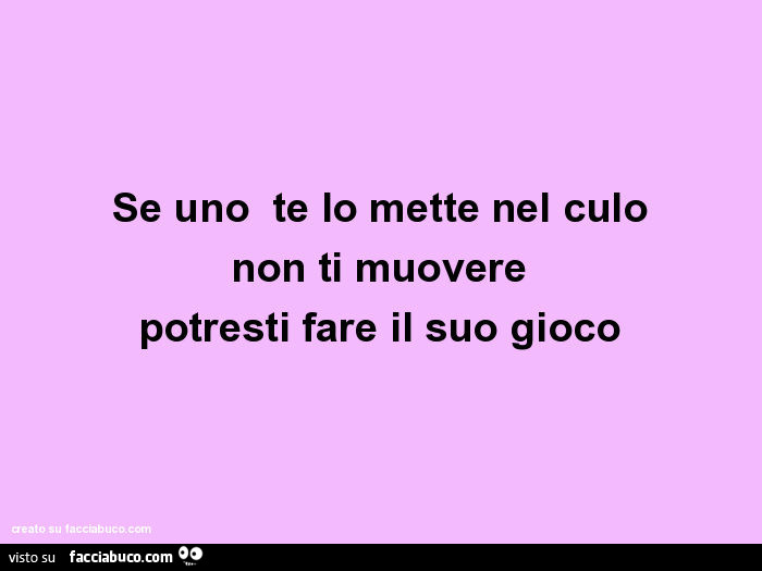 Se uno te lo mette nel culo non ti muovere potresti fare il suo gioco