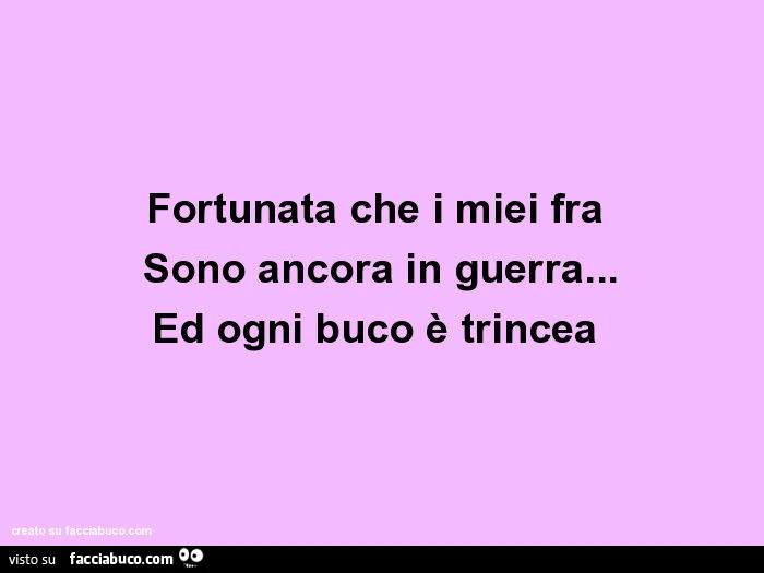 Fortunata che i miei fra sono ancora in guerra&hellip; ed ogni buco è trincea