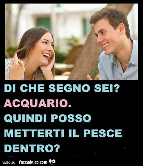 Di che segno sei? Acquario. Quindi posso metterti il pesce dentro?