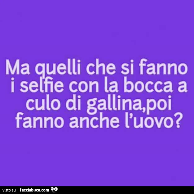 Ma quelli che si fanno i selfie con la bocca a culo di gallina, poi fanno anche l'uovo?