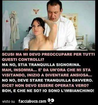 Scusi ma mi devo preoccupare per questi controlli? Ma no, stia tranquilla signorina. Mah, insomma… è Da un'ora che mi sta visitando, inizio a diventare ansiosa. No no, deve stare tranquilla davvero. Dice? Non devo essere operata vero? Boh, e c