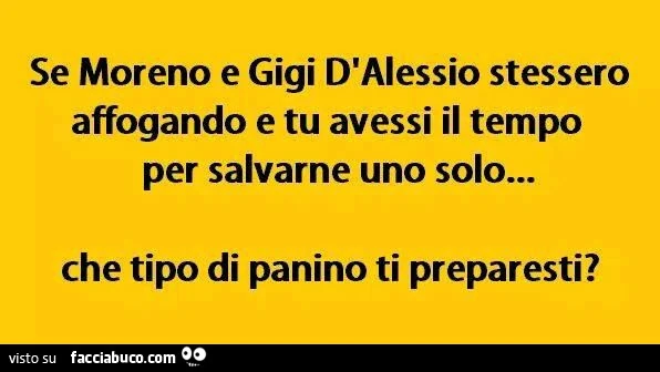 Se moreno e gigi d'alessio stessero affogando e tu avessi il tempo per salvarne uno solo&hellip; che tipo di panino ti preparesti?