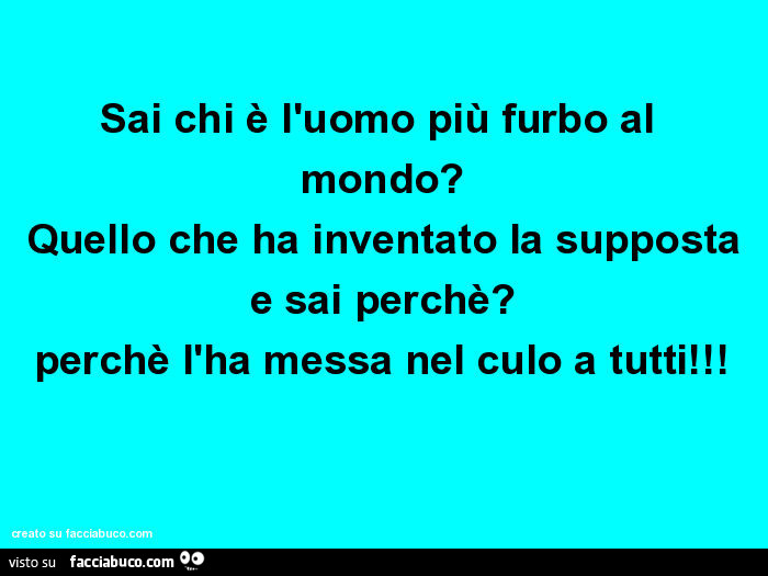 Sai chi è l'uomo più furbo al mondo? Quello che ha inventato la supposta e sai perchè? Perchè l'ha messa nel culo a tutti