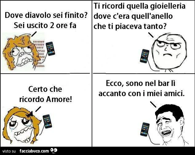 Dove diavolo sei finito? Sei uscito 2 ore fa! Ti ricordi quella gioielleria dove c'era quell'anello che ti piaceva tanto? Certo che ricordo amore! Ecco, sono nel bar lì accanto con i miei am