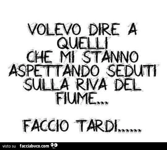 Volevo dire a quelli che mi stanno aspettando seduti sulla riva del fiume: faccio tardi
