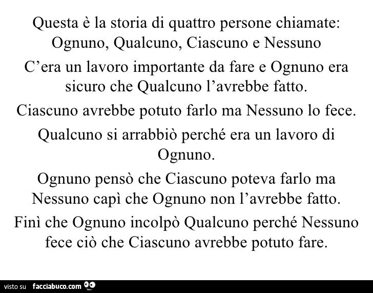 Questa è la storia di quattro persone chiamate: ognuno, qualcuno, ciascuno e nessuno. C'era un lavoro importante da fare e ognuno era sicuro che qualcuno l'avrebbe fatto. Ciascuno avrebbe potuto farlo ma nessuno lo fece